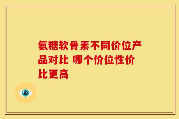 氨糖软骨素不同价位产品对比 哪个价位性价比更高
