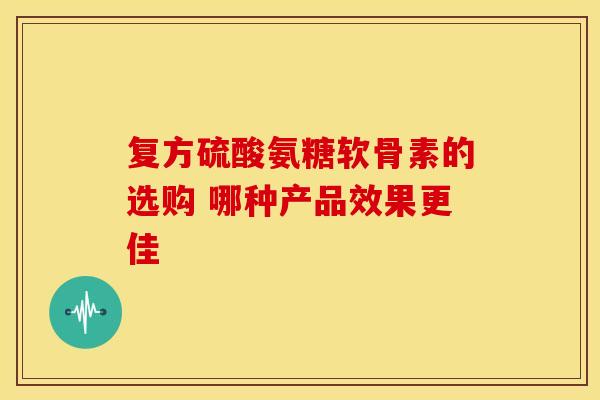 复方硫酸氨糖软骨素的选购 哪种产品效果更佳