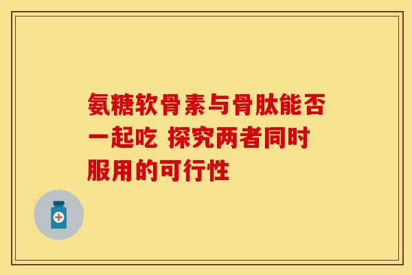 氨糖软骨素与骨肽能否一起吃 探究两者同时服用的可行性