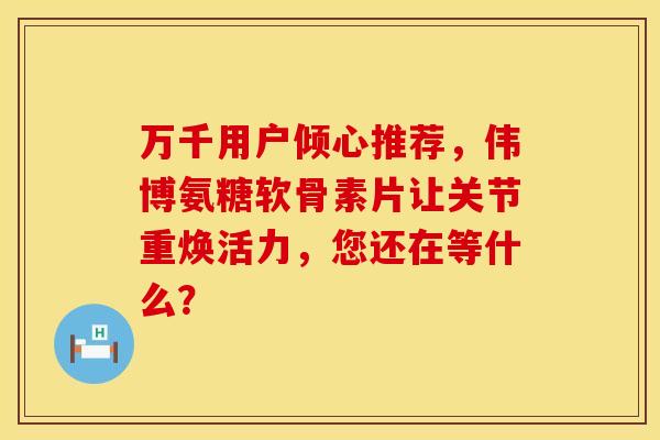 万千用户倾心推荐,伟博氨糖软骨素片让关节重焕活力,您还在等什么? 万千用户倾心推荐,伟博氨糖软骨素片让关节重焕活力,您还在等什么?