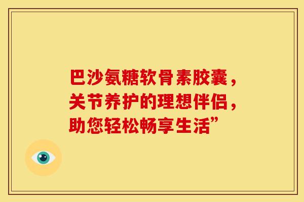 巴沙氨糖软骨素胶囊,关节养护的理想伴侣,助您轻松畅享生活” 巴沙氨糖软骨素胶囊,关节养护的理想伴侣,助您轻松畅享生活”