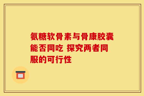 氨糖软骨素与骨康胶囊能否同吃 探究两者同服的可行性