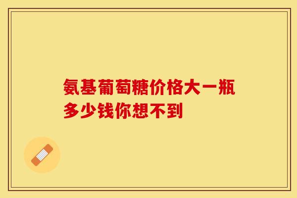 氨基葡萄糖价格大一瓶多少钱你想不到