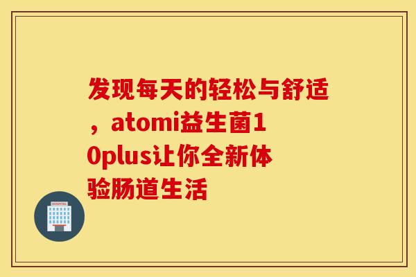 发现每天的轻松与舒适，atomi益生菌10plus让你全新体验肠道生活