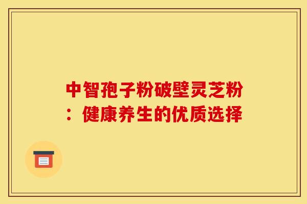 中智孢子粉破壁灵芝粉:健康养生的优质选择 中智孢子粉破壁灵芝粉:健康养生的优质选择