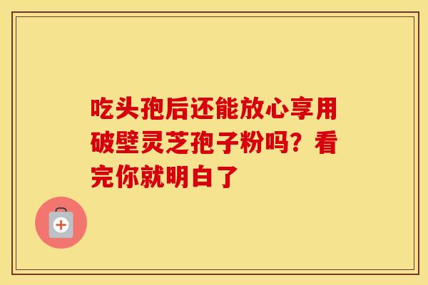 吃头孢后还能放心享用破壁灵芝孢子粉吗?看完你就明白了 吃头孢后还能放心享用破壁灵芝孢子粉吗?看完你就明白了