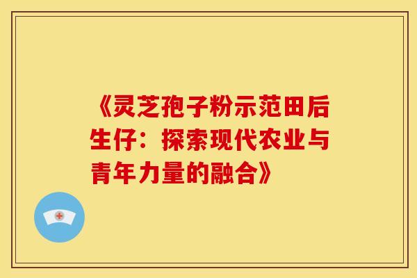 《灵芝孢子粉示范田后生仔：探索现代农业与青年力量的融合》