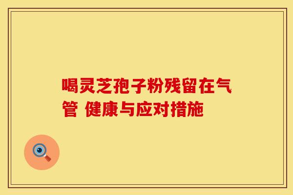 喝灵芝孢子粉残留在气管 健康与应对措施