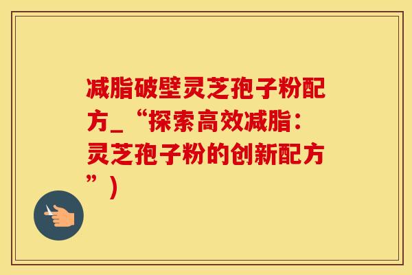 减脂破壁灵芝孢子粉配方_“探索高效减脂：灵芝孢子粉的创新配方”)