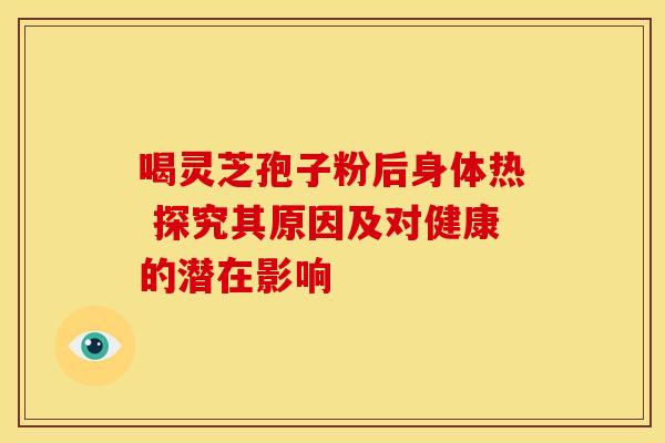 喝灵芝孢子粉后身体热 探究其原因及对健康的潜在影响