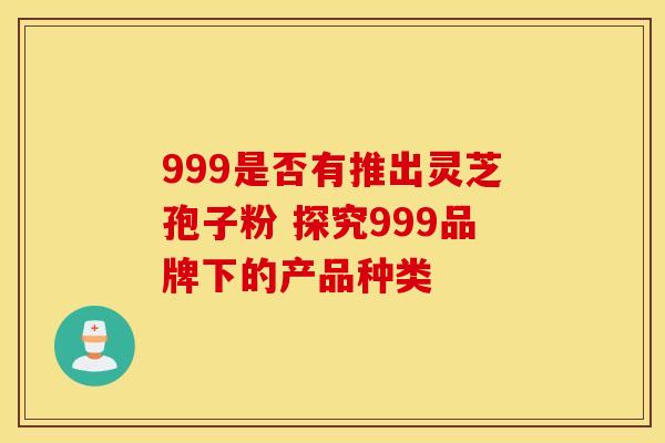999是否有推出灵芝孢子粉 探究999品牌下的产品种类