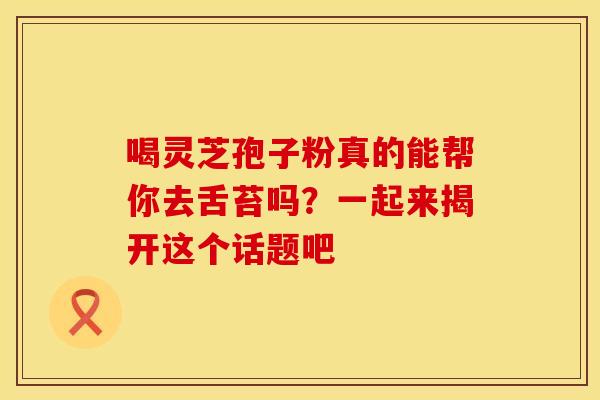 喝灵芝孢子粉真的能帮你去舌苔吗？一起来揭开这个话题吧