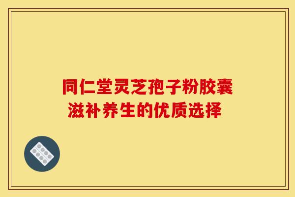 同仁堂灵芝孢子粉胶囊 滋补养生的优质选择