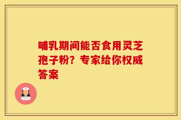哺乳期间能否食用灵芝孢子粉？专家给你权威答案