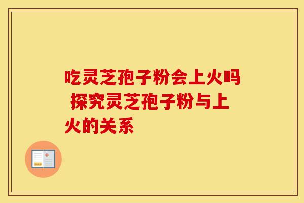 吃灵芝孢子粉会上火吗 探究灵芝孢子粉与上火的关系 吃灵芝孢子粉会上火吗 探究灵芝孢子粉与上火的关系