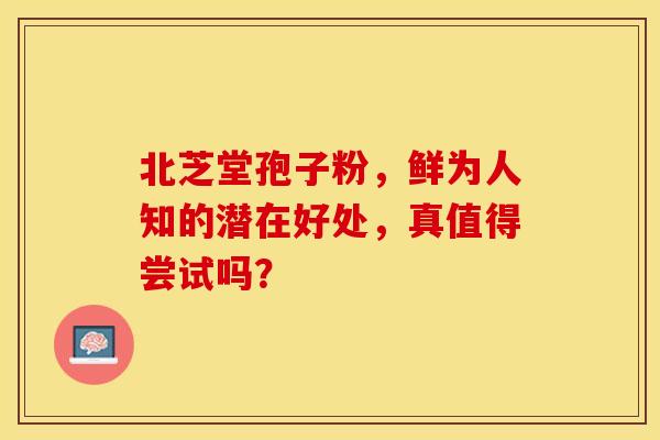 北芝堂孢子粉，鲜为人知的潜在好处，真值得尝试吗？