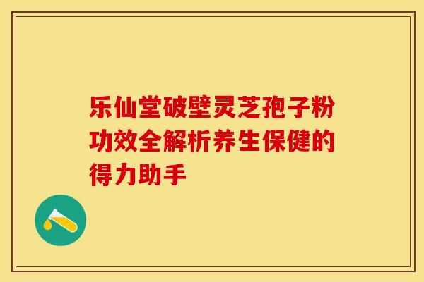 乐仙堂破壁灵芝孢子粉功效全解析养生保健的得力助手
