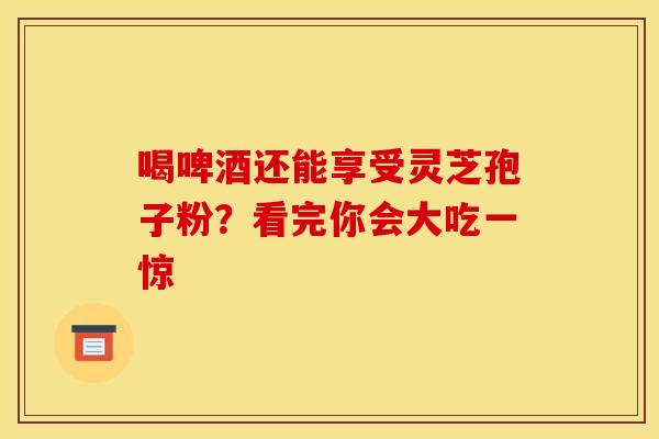 喝啤酒还能享受灵芝孢子粉？看完你会大吃一惊