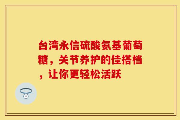 台湾永信硫酸氨基葡萄糖，关节养护的佳搭档，让你更轻松活跃