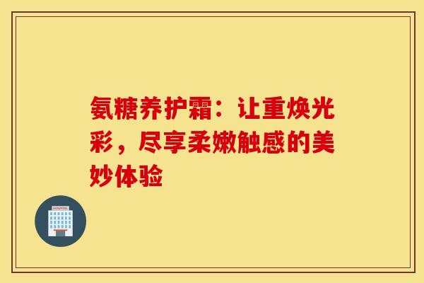 氨糖养护霜：让重焕光彩，尽享柔嫩触感的美妙体验