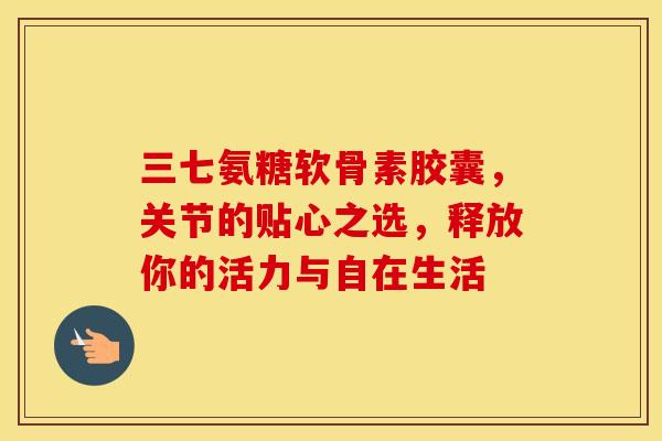 三七氨糖软骨素胶囊,关节的贴心之选,释放你的活力与自在生活 三七氨糖软骨素胶囊,关节的贴心之选,释放你的活力与自在生活