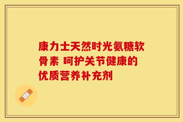康力士天然时光氨糖软骨素 呵护关节健康的优质营养补充剂