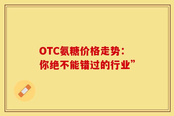 OTC氨糖价格走势:你绝不能错过的行业” OTC氨糖价格走势:你绝不能错过的行业”