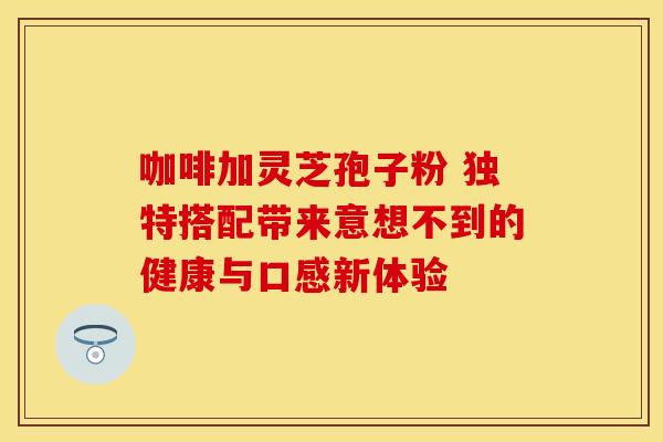 咖啡加灵芝孢子粉 独特搭配带来意想不到的健康与口感新体验