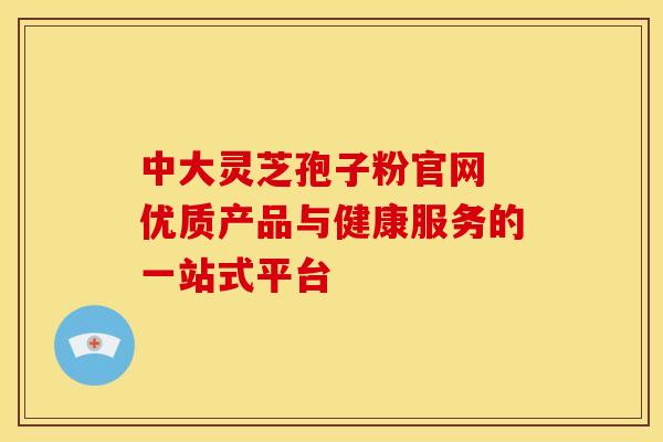 中大灵芝孢子粉官网 优质产品与健康服务的一站式平台