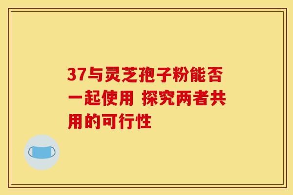 37与灵芝孢子粉能否一起使用 探究两者共用的可行性 37与灵芝孢子粉能否一起使用 探究两者共用的可行性