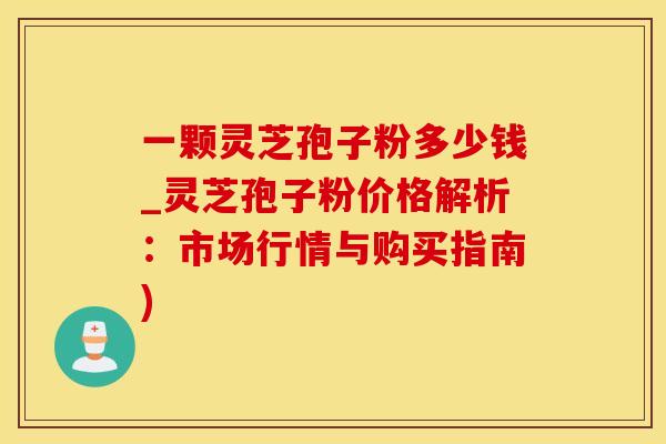 一颗灵芝孢子粉多少钱_灵芝孢子粉价格解析：市场行情与购买指南)