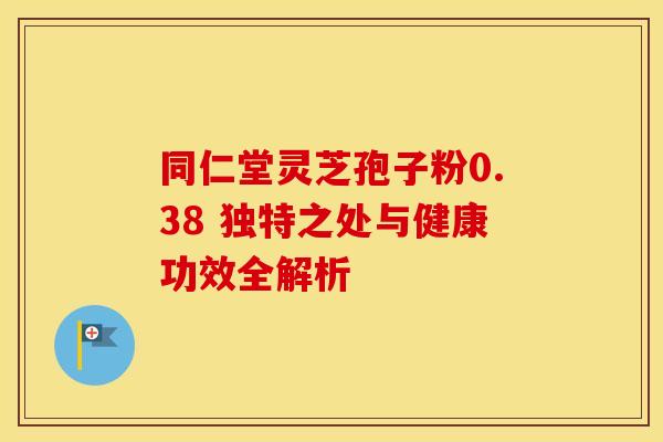 同仁堂灵芝孢子粉0.38 独特之处与健康功效全解析