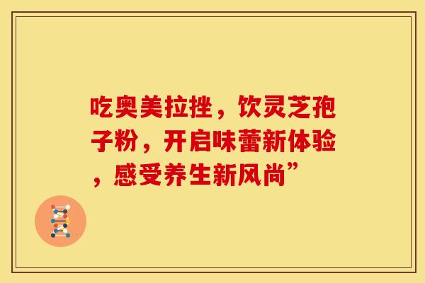 吃奥美拉挫，饮灵芝孢子粉，开启味蕾新体验，感受养生新风尚”