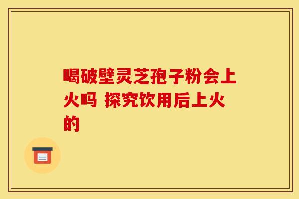 喝破壁灵芝孢子粉会上火吗 探究饮用后上火的