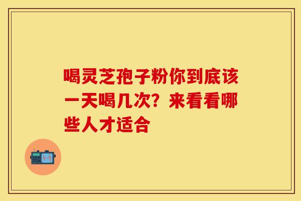 喝灵芝孢子粉你到底该一天喝几次？来看看哪些人才适合