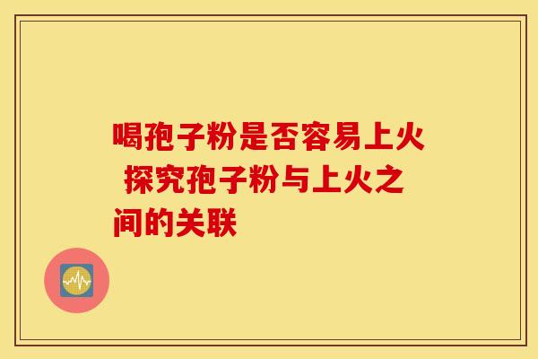喝孢子粉是否容易上火 探究孢子粉与上火之间的关联