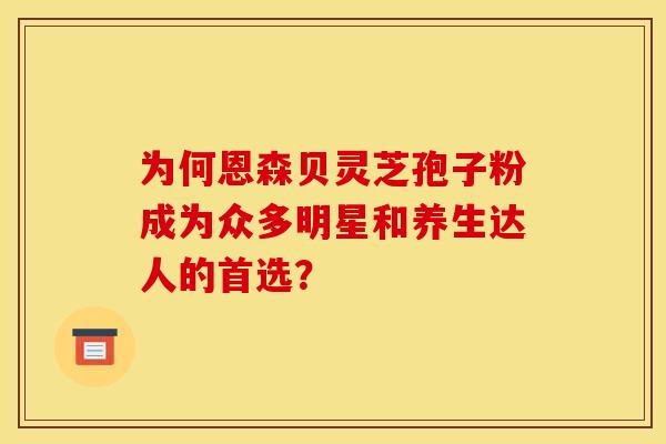 为何恩森贝灵芝孢子粉成为众多明星和养生达人的首选？