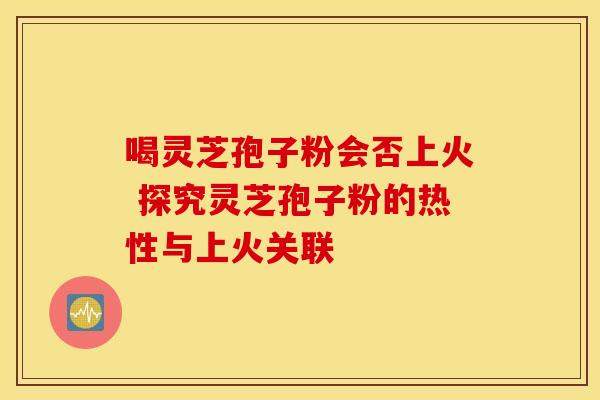 喝灵芝孢子粉会否上火 探究灵芝孢子粉的热性与上火关联