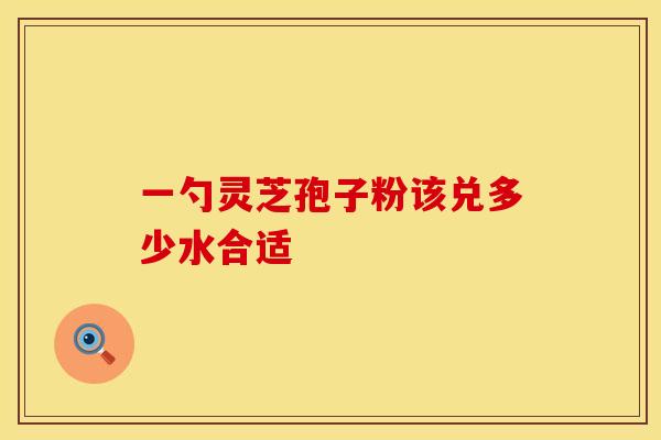 一勺灵芝孢子粉该兑多少水合适