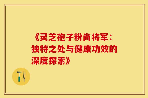 《灵芝孢子粉尚将军：独特之处与健康功效的深度探索》