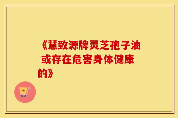 《慧致源牌灵芝孢子油 或存在危害身体健康的》 《慧致源牌灵芝孢子油 或存在危害身体健康的》