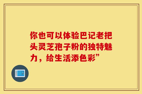 你也可以体验巴记老把头灵芝孢子粉的独特魅力，给生活添色彩”