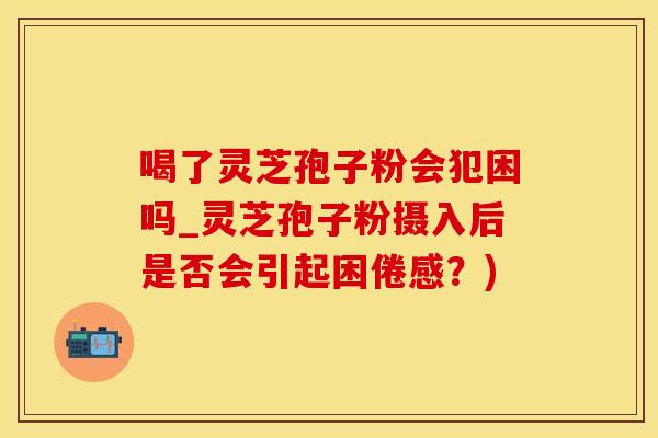 喝了灵芝孢子粉会犯困吗_灵芝孢子粉摄入后是否会引起困倦感？)