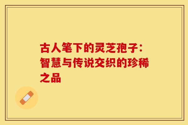 古人笔下的灵芝孢子：智慧与传说交织的珍稀之品
