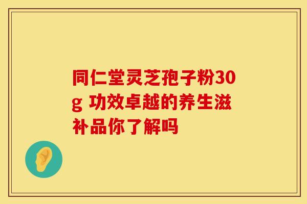 同仁堂灵芝孢子粉30g 功效卓越的养生滋补品你了解吗