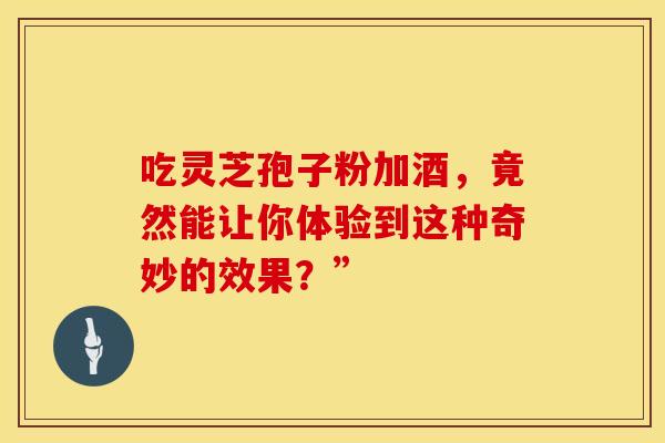 吃灵芝孢子粉加酒，竟然能让你体验到这种奇妙的效果？”