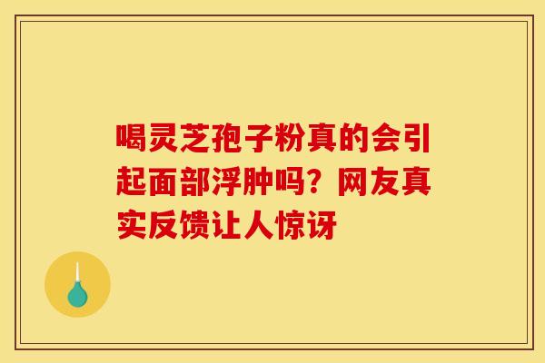 喝灵芝孢子粉真的会引起面部浮肿吗？网友真实反馈让人惊讶