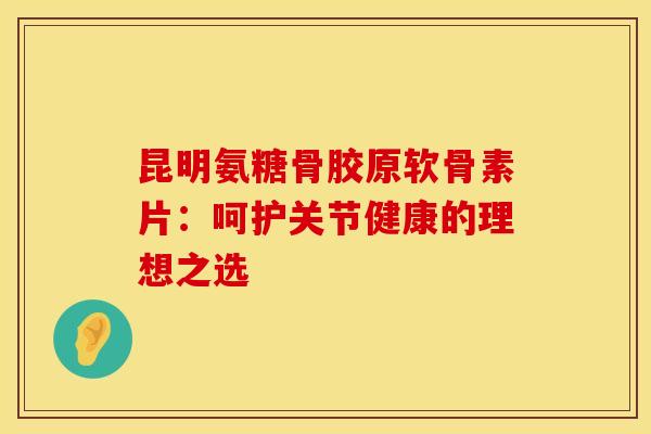 昆明氨糖骨胶原软骨素片：呵护关节健康的理想之选