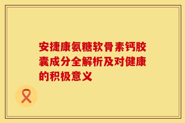 安捷康氨糖软骨素钙胶囊成分全解析及对健康的积极意义