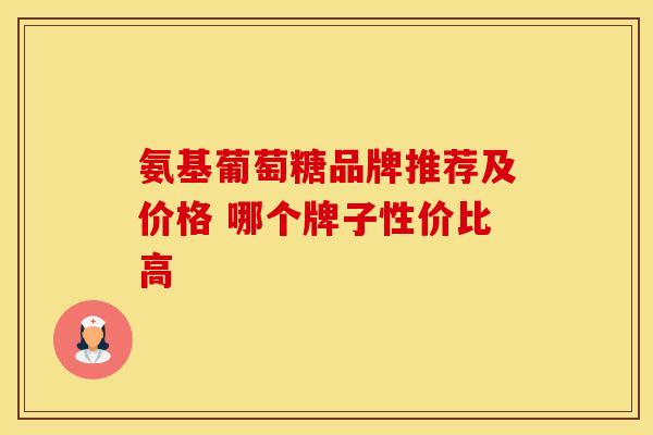 氨基葡萄糖品牌推荐及价格 哪个牌子性价比高